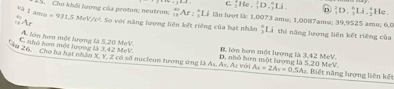 ay 
∠ 1 C. _2^(4He,_1^2D,_3^6Li. D _1^2D, _3^6Li, _2^4 He .
và
1a 'u
29. Cho khối lượng của proton; neutron; _(18)^(40)Ar ;_3^6Li À lần lượt là: 1,0073 amu; 1,0087amu; 39,9525 amu; 6,0
4r
18 Ar =931, 5MeV/c^2) 1 So với năng lượng liên kết riêng của hạt nhân _3^(6L T thì năng lượng liên kết riêng của
A. lớn hơn một lượng là 5,20 MeV. B. lớn hơn một lượng là 3,42 MeV.
C. nhỏ hơn một lương là 3,42 MeV.
D. nhỏ hơn một lượng là 5,20 MeV.
âu 26. Cho ba hạt nhân X, Y, Z có số nucleon tương ứng là Ax, Ay, Az với A_X)=2A_Y=0,5A_Z Biết năng lượng liên kết