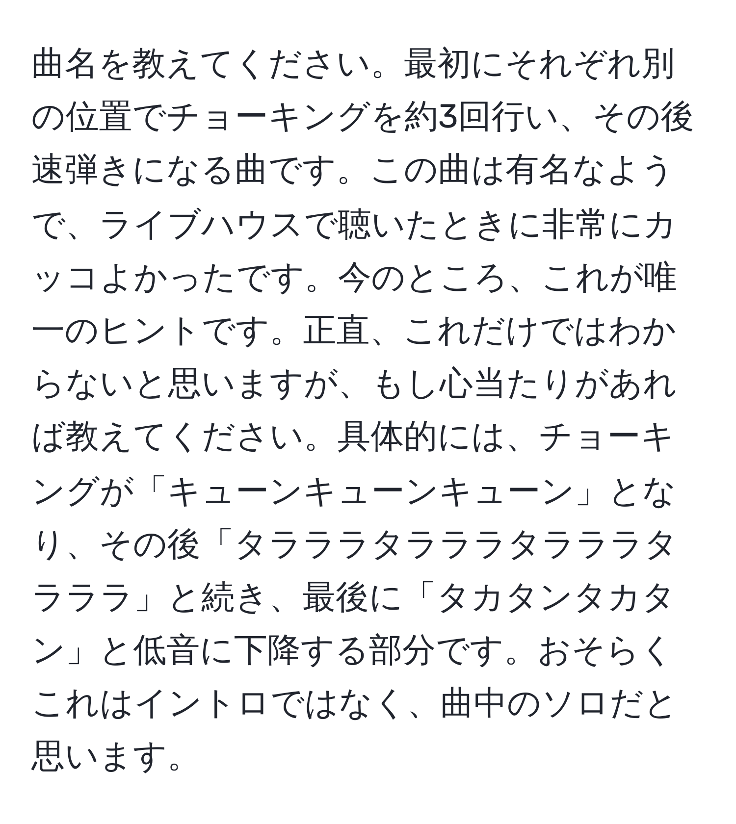 曲名を教えてください。最初にそれぞれ別の位置でチョーキングを約3回行い、その後速弾きになる曲です。この曲は有名なようで、ライブハウスで聴いたときに非常にカッコよかったです。今のところ、これが唯一のヒントです。正直、これだけではわからないと思いますが、もし心当たりがあれば教えてください。具体的には、チョーキングが「キューンキューンキューン」となり、その後「タラララタラララタラララタラララ」と続き、最後に「タカタンタカタン」と低音に下降する部分です。おそらくこれはイントロではなく、曲中のソロだと思います。