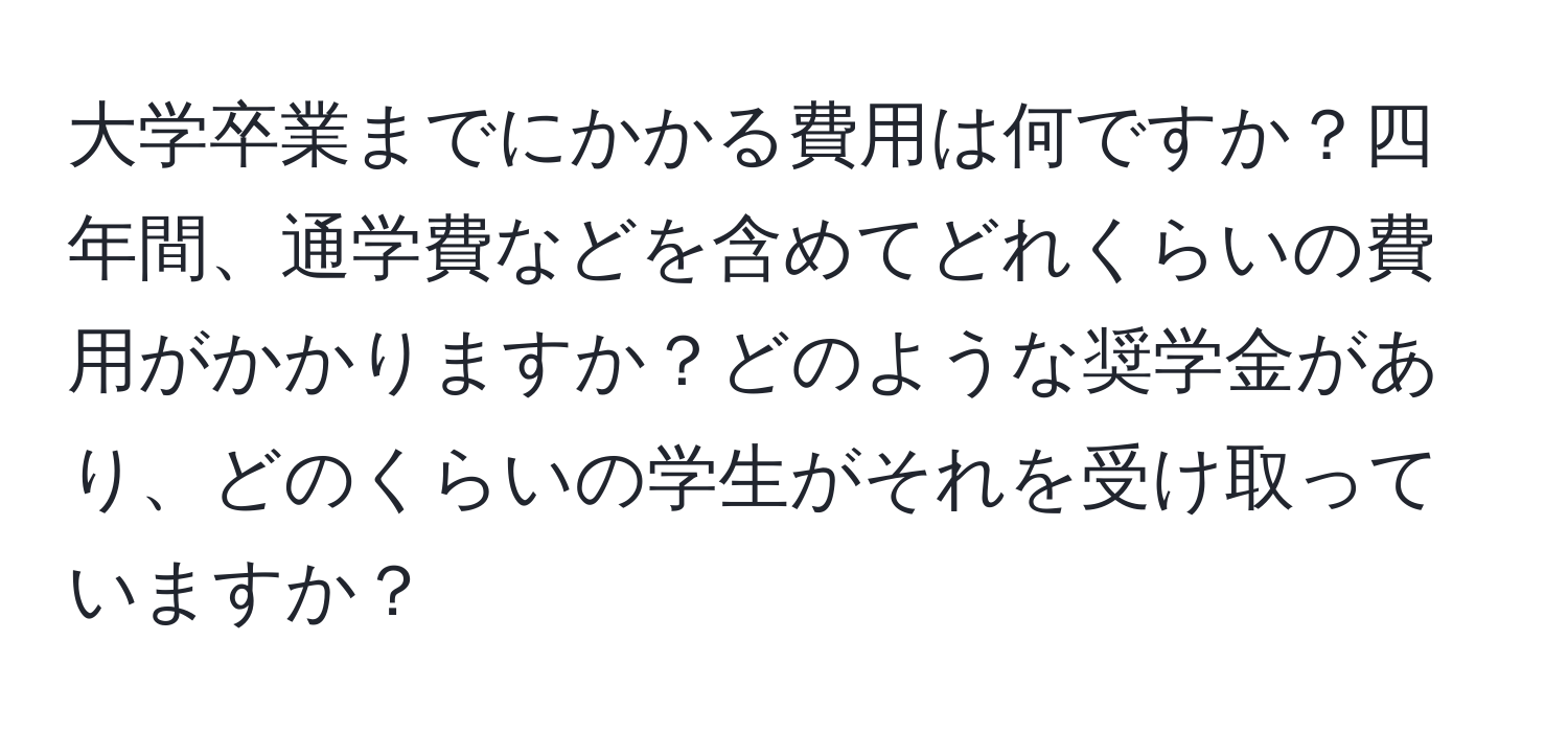 大学卒業までにかかる費用は何ですか？四年間、通学費などを含めてどれくらいの費用がかかりますか？どのような奨学金があり、どのくらいの学生がそれを受け取っていますか？