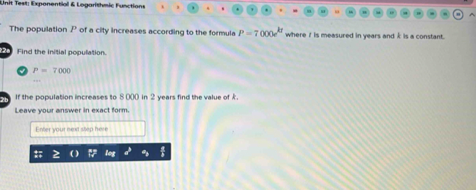 Unit Test: Exponential & Logarithmic Functions , 
" 
The population P of a city increases according to the formula P=7000e^(kt) where 1 is measured in years and k is a constant. 
Find the initial population.
P=7000
2b If the population increases to 8000 in 2 years find the value of k. 
Leave your answer in exact form. 
Enter your next step here
log a^b