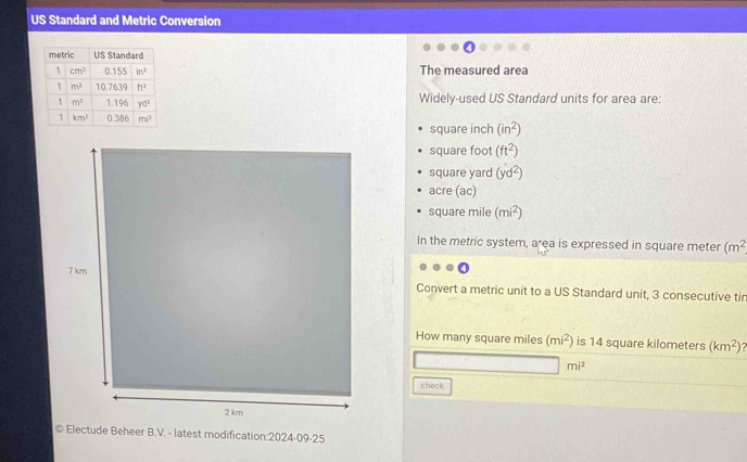 US Standard and Metric Conversion
The measured area
Widely-used US Standard units for area are:
square inch (in^2)
square foot (ft^2)
square yard (yd^2)
acre (ac)
square mile (mi^2)
In the metric system, area is expressed in square meter (m^2
Convert a metric unit to a US Standard unit, 3 consecutive tir
How many square miles (mi^2) is 14 square kilometers (km^2)?
mi^2
check
© Electude Beheer B.V. - latest modification:2024-09-25