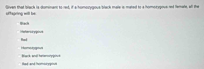 Given that black is dominant to red, if a homozygous black male is mated to a homozygous red female, all the
offspring will be:
Black
Heterozygous
Red
Homozygous
Black and heterozygous
Red and homozygous