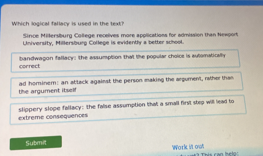 Which logical fallacy is used in the text?
Since Millersburg College receives more applications for admission than Newport
University, Millersburg College is evidently a better school.
bandwagon fallacy: the assumption that the popular choice is automatically
correct
ad hominem: an attack against the person making the argument, rather than
the argument itself
slippery slope fallacy: the false assumption that a small first step will lead to
extreme consequences
Submit
Work it out
2 This can helo: