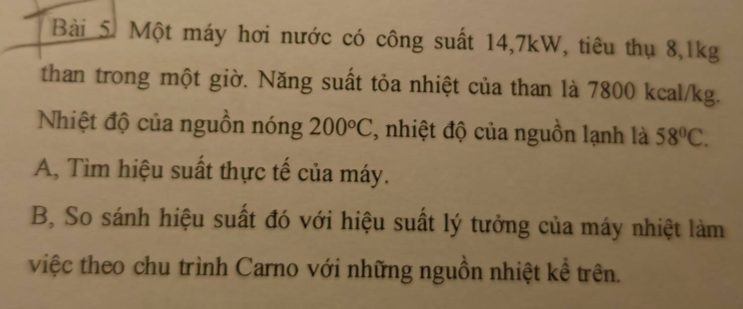 Một máy hơi nước có công suất 14, 7kW, tiêu thụ 8, 1kg
than trong một giờ. Năng suất tỏa nhiệt của than là 7800 kcal/kg. 
Nhiệt độ của nguồn nóng 200°C , nhiệt độ của nguồn lạnh là 58°C. 
A, Tìm hiệu suất thực tế của máy. 
B, So sánh hiệu suất đó với hiệu suất lý tưởng của máy nhiệt làm 
việc theo chu trình Carno với những nguồn nhiệt kể trên.