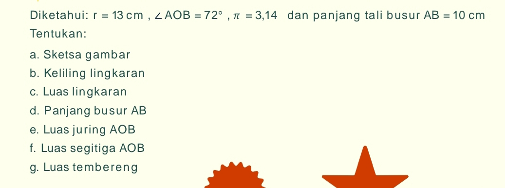 Diketahui: r=13cm, ∠ AOB=72°, π =3,14 dan panjang tali busur AB=10cm
Tentukan: 
a. Sketsa gambar 
b. Keliling lingkaran 
c. Luas lingkaran 
d. Panjang busur AB
e. Luas juring AOB
f. Luas segitiga AOB
g. Luas tembereng