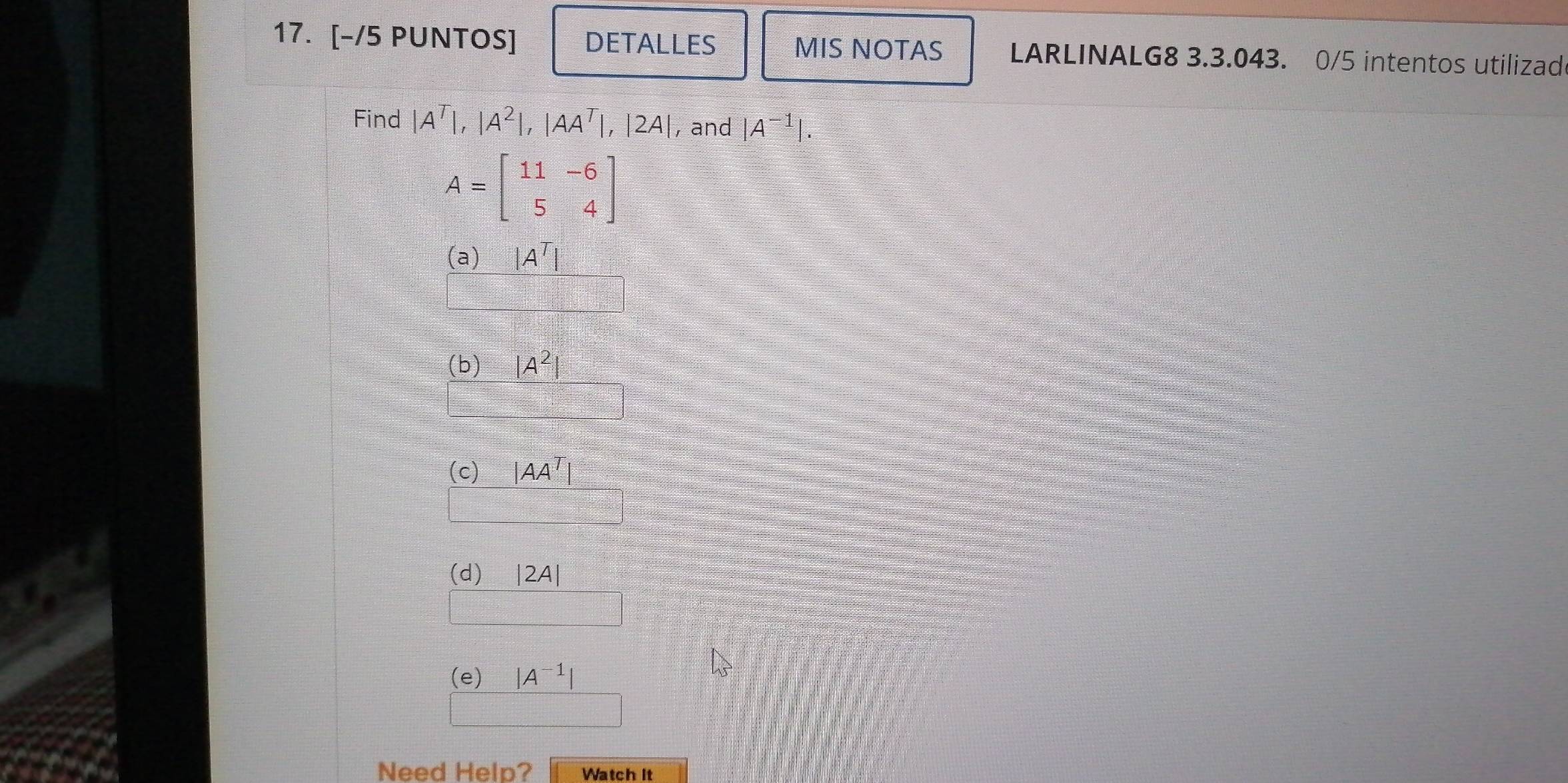 [-/5 PUNTOS] DETALLES MIS NOTAS LARLINALG8 3.3.043. 0/5 intentos utilizad
Find |A^T|, |A^2|, |AA^T|, |2A| , and |A^(-1)|.
A=beginbmatrix 11&-6 5&4endbmatrix
(a) |A^T|
(b) |A^2|
(c) |AA^T|
(d) |2A|
(e) |A^(-1)|
Need Help? Watch it