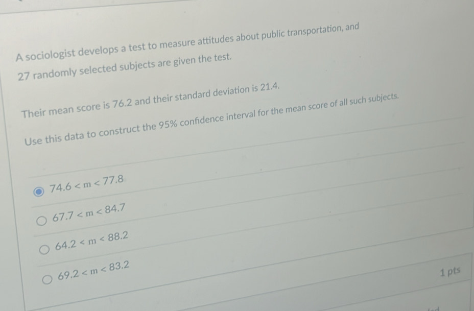 A sociologist develops a test to measure attitudes about public transportation, and
27 randomly selected subjects are given the test.
Their mean score is 76.2 and their standard deviation is 21.4.
Use this data to construct the 95% confidence interval for the mean score of all such subjects.
74.6
67.7
64.2
69.2
1 pts