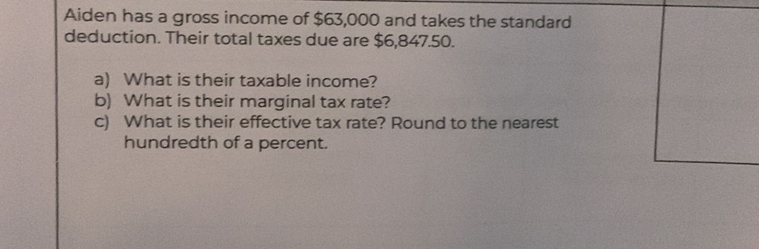 Aiden has a gross income of $63,000 and takes the standard 
deduction. Their total taxes due are $6,847.50. 
a) What is their taxable income? 
b) What is their marginal tax rate? 
c) What is their effective tax rate? Round to the nearest 
hundredth of a percent.