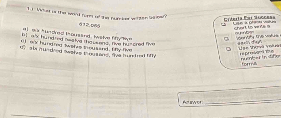 1.) What is the word form of the number written below?
Criteria For Success
612,055
Use a place value
chart to write a
number
a) six hundred thousand, twelve fifty-five
Identify the value
b) six hundred twelve thousand, five hundred five
each digit
c) six hundred twelve thousand, fifty-five
Use those value
d) six hundred twelve thousand, five hundred fifty
represent the
number in differ
forms
Answer:
_