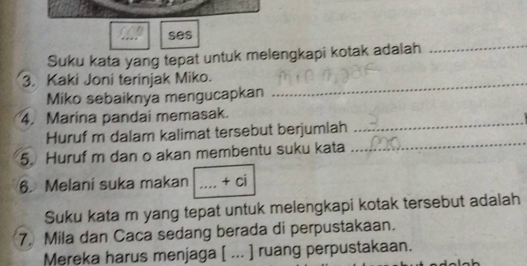 ses 
Suku kata yang tepat untuk melengkapi kotak adalah_ 
3. Kaki Joni terinjak Miko._ 
Miko sebaiknya mengucapkan 
4. Marina pandai memasak. 
_ 
Huruf m dalam kalimat tersebut berjumlah 
_ 
5. Huruf m dan o akan membentu suku kata 
6. Melani suka makan _ +( 
Suku kata m yang tepat untuk melengkapi kotak tersebut adalah 
7. Mila dan Caca sedang berada di perpustakaan. 
Mereka harus menjaga [ ... ] ruang perpustakaan.