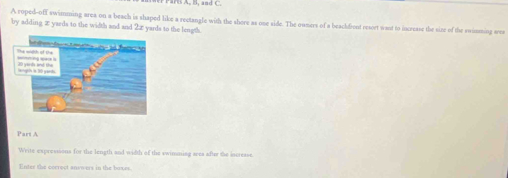 wer Parts A, B, and C. 
A roped-off swimming area on a beach is shaped like a rectangle with the shore as one side. The owners of a beachfront resort want to increase the size of the swimming area 
by adding x yards to the width and and 2x yards to the length. 
Part A 
Write expressions for the length and width of the swimming area after the increase. 
Enter the correct answers in the boxes.