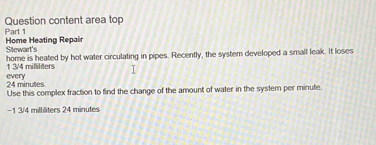 Question content area top 
Part 1 
Home Heating Repair 
Stewart's 
home is heated by hot water circulating in pipes. Recently, the system developed a small leak. It loses
1 3/4 milliliters
every
24 minutes. 
Use this complex fraction to find the change of the amount of water in the system per minute.
-1 3/4 milliliters 24 minutes