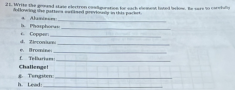 Write the ground state electron configuration for each element listed below. Be sure to carefully 
following the pattern outlined previously in this packet. 
_ 
a. Aluminum: 
b. Phosphorus:_ 
c. Copper:_ 
d. Zirconium: 
_ 
e. Bromine: 
_ 
f. Tellurium: 
_ 
Challenge! 
g. Tungsten:_ 
h. Lead:_