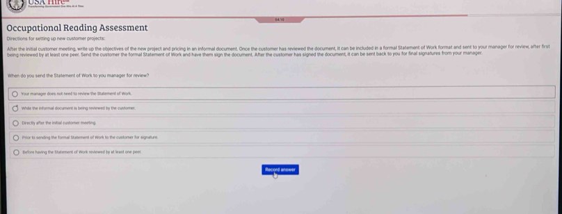 24.10
Occupational Reading Assessment
Directions for setting up new customer projects:
After the initial customer meeting, write up the objectives of the new project and pricing in an informal document. Once the customer has reviewed the document, it can be included in a formal Statement of Work format and sent to your manager for review, after first
being reviewed by at least one peer. Send the customer the formal Statement of Work and have them sign the document. After the customer has signed the document, it can be sent back to you for final signatures from your manager
When do you send the Statement of Work to you manager for review?
Your manager does not need to review the Statement of Work
While the informal document is being reviewed by the customer
Directly after the initial customer meeting
Prior to sending the formal Statement of Work to the customer for signature.
Before having the Statement of Work reviewed by at least one peer.
Record answer
