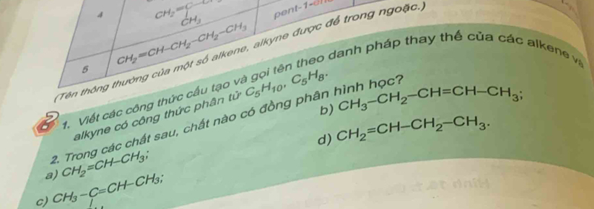 4 CH_2=beginarrayr C-O CH_3endarray
5 CH_2=CH-CH_2-CH_2-CH_3
Tên thông thường của một số alkene, alkyne được để trong ngoặc.
6 danh pháp thay thế của các alkene v
b) CH_3-CH_2-CH=CH-CH_3; 
1. Viết các công thức cầu tạo v
alkyne có công thức phân tử
2. Trong các chất sau, chất nào có đồng phân C_5H_10, C_5H_8. h học?
d) CH_2=CH-CH_2-CH_3. 
a) CH_2=CH-CH_3;
c) CH_3-C=CH-CH_3;