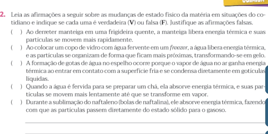 Leia as afirmações a seguir sobre as mudanças de estado físico da matéria em situações do co- 
tidiano e indique se cada uma é verdadeira (V) ou falsa (F). Justifique as afirmações falsas. 
( ) Ao derreter manteiga em uma frigideira quente, a manteiga libera energia térmica e suas 
partículas se movem mais rapidamente. 
 ) Ao colocar um copo de vidro com água fervente em um freezer, a água libera energia térmica, 
e as partículas se organizam de forma que ficam mais próximas, transformando-se em gelo. 
 ) A formação de gotas de água no espelho ocorre porque o vapor de água no ar ganha energia 
térmica ao entrar em contato com a superfície fria e se condensa diretamente em gotículas 
líquidas. 
 ) Quando a água é fervida para se preparar um chá, ela absorve energia térmica, e suas par- 
tículas se movem mais lentamente até que se transforme em vapor. 
( ) Durante a sublimação do naftaleno (bolas de naftalina), ele absorve energia térmica, fazendo 
com que as partículas passem diretamente do estado sólido para o gasoso.