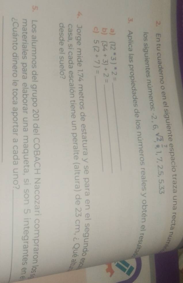 En tu cuaderno o en el siguiente espacio traza una recta numéra 
los siguientes números: -2,6, sqrt(2),  7/9 , 1, 7, 2.5, 5.33
3. Aplica las propiedades de los números reales y obtén el resultad 
a) (12^*3)^*2= _ 
_ 
b) (34+3)+2= _ 
c) 5(2+7)=
4. Jorge mide 1.74 metros de estatura y se para en el segundo esc 
casa, si cada escalón tiene un peralte (altura) de 23 cm, ¿ Qué altur 
desde el suelo? 
5. Los alumnos del grupo 201 del COBACH Nacozari compraron lossi 
materiales para elaborar una maqueta, si son 5 integrantes e 
¿Cuánto dinero le toca aportar a cada uno?_ 
_