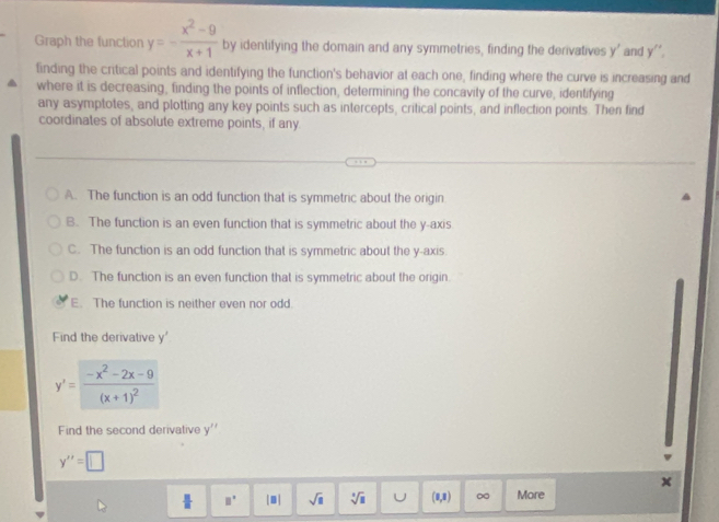 Graph the function y=- (x^2-9)/x+1  by identifying the domain and any symmetries, finding the derivatives y ' and y ''.
tinding the critical points and identifying the function's behavior at each one, finding where the curve is increasing and
where it is decreasing, finding the points of inflection, determining the concavity of the curve, identifying
any asymptotes, and plotting any key points such as intercepts, critical points, and inflection points. Then find
coordinates of absolute extreme points, if any
A. The function is an odd function that is symmetric about the origin
B. The function is an even function that is symmetric about the y-axis
C. The function is an odd function that is symmetric about the y-axis
D. The function is an even function that is symmetric about the origin
E. The function is neither even nor odd.
Find the derivative y'
y'=frac -x^2-2x-9(x+1)^2
Find the second derivative 4
y''=□
x
 □ /□   □° |1| sqrt(□ ) sqrt[□](□ ) U (0,8) ∞ More