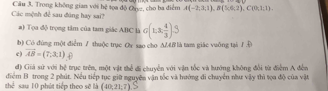 Trong không gian với hệ tọa độ Oxyz, cho ba điểm A(-2;3;1), B(5;6;2), C(0;1;1). 
Các mệnh đề sau đúng hay sai?
a) Tọa độ trọng tâm của tam giác ABC là G(1;3;÷).3
b) Có đúng một điểm / thuộc trục Ox sao cho Δ/AB là tam giác vuông tại / Đ
c) vector AB=(7;3;1)
d) Giả sử với hệ trục trên, một vật thể di chuyển với vận tốc và hướng không đổi từ điểm A đến
điểm B trong 2 phút. Nếu tiếp tục giữ nguyên vận tốc và hướng di chuyển như vậy thì tọa độ của vật
thể sau 10 phút tiếp theo sẽ là (40;21;7).