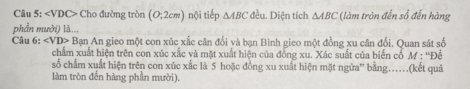 ∠ VDC> Cho đường tròn (0;2cm) nội tiếp △ ABC đều. Diện tích △ ABC (làm tròn đến số đến hàng 
phần mười) là... 
Câu 6: ∠ VD> Bạn An gieo một con xúc xắc cân đối và bạn Bình gieo một đồng xu cân đối. Quan sát số 
chấm xuất hiện trên con xúc xắc và mặt xuất hiện của đồng xu. Xác suất của biến cố M : “Đề 
số chấm xuất hiện trên con xúc xắc là 5 hoặc đồng xu xuất hiện mặt ngữa” bằng…(kết quả 
làm tròn đến hàng phần mười).