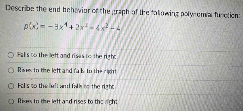 Describe the end behavior of the graph of the following polynomial function:
p(x)=-3x^4+2x^3+4x^2-4
Falls to the left and rises to the right
Rises to the left and falls to the right
Falls to the left and falls to the right
Rises to the left and rises to the right