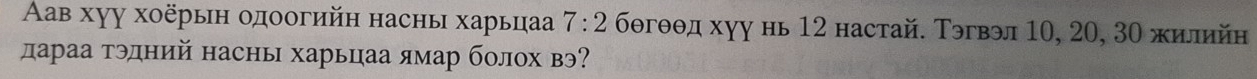 Αав хуу хοёрын одоогийн насны харьцаа 7:2 бθгθθд хуу нь 12 настай. Тэгвэл 10, 20, 3Ο жилийн 
дараа тэдний насны харьцаа ямар болох вэ