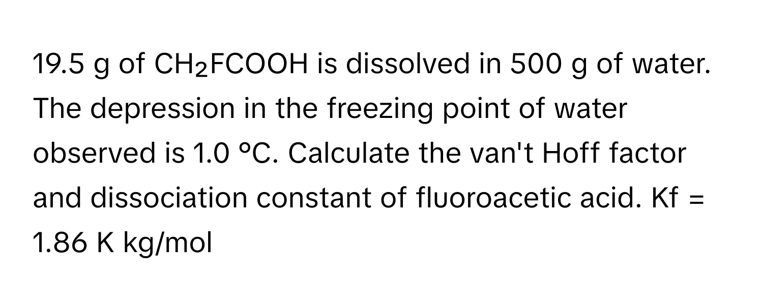 19.5 g of CH₂FCOOH is dissolved in 500 g of water. The depression in the freezing point of water observed is 1.0 °C. Calculate the van't Hoff factor and dissociation constant of fluoroacetic acid. Kf = 1.86 K kg/mol