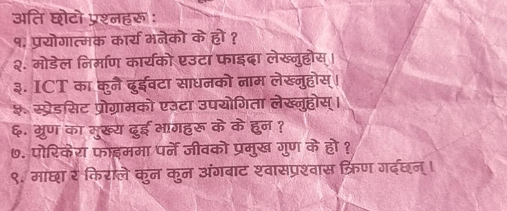 अति घोटो प्रश्नहरू: 
१. प्रयोगात्मक कार्य मनेको के हो ? 
२. मोडेल निर्माण कार्यको एउटा फाइदा लेख्नुहोस्। 
३. ICT का कुनै दुईवटा साधनको नाम लेख्नुहोस्। 
३ स्प्रेडसिट प्रोग्रामको एउटा उपयोगिता लेख्नुहोस्। 
६. म्रुण का मुख्य ढुई भागहरू के के हुन ? 
७. पोरिकेरा फोइममा पर्ने जीवको प्रमुख गुण के हो ? 
९. माछा र किराले कुन कुन अंगबाट श्वासप्रश्वास क्रिण गदछन्।