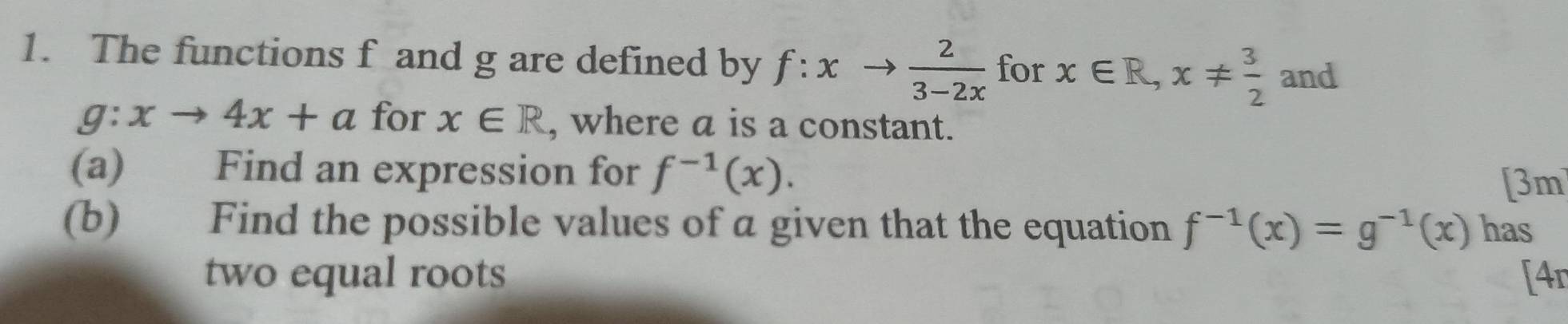 The functions f and g are defined by f:xto  2/3-2x  for x∈ R, x!=  3/2  and
g:xto 4x+a for x∈ R , where a is a constant. 
(a) Find an expression for f^(-1)(x). 
[3m 
(b) Find the possible values of a given that the equation f^(-1)(x)=g^(-1)(x) has 
two equal roots [4r