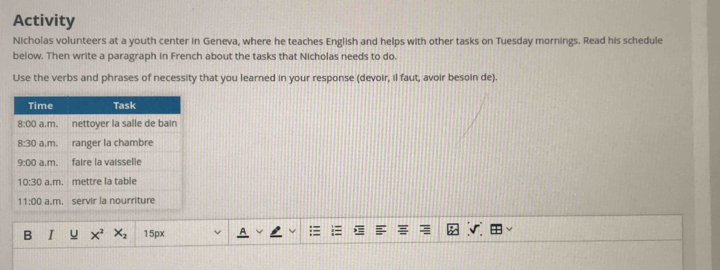Activity
Nicholas volunteers at a youth center in Geneva, where he teaches English and helps with other tasks on Tuesday mornings. Read his schedule
below. Then write a paragraph in French about the tasks that Nicholas needs to do.
Use the verbs and phrases of necessity that you learned in your response (devoir, il faut, avoir besoin de).
B I u x^2 X_2 15px