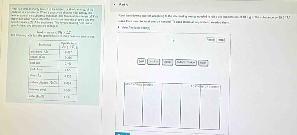 Heat is a form of energy related to the motion, or kinetic energy, of the
particles in a substance. When a substance absorbs heat energy, the
temperature of the substance increases. The temperature change (Δ7) is Rank the following species according to the decreasing energy needed to raise the temperature of 10.0 g of the substance by 25.0°C
dependent upon how much of the substance (mass) is present and the
specific heat (SH) of the subslance. The formula relating heat, mass, Rank from most to least energy needed. To rank items as equivalent, overlap them.
specific heat, and temperature change is 》 View Available Hint(s)
hea =mass* SH* △ T
The following table lists the specific heats of some common substances Help
Reset
gold cast iron copper sodium chloride water
More energy needed Less energy needed