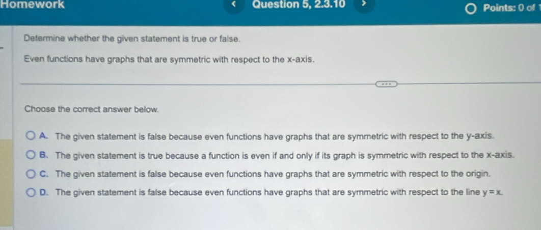 Homework Question 5, 2.3.10 Points: 0 of
Determine whether the given statement is true or false.
Even functions have graphs that are symmetric with respect to the x-axis.
Choose the correct answer below.
A. The given statement is false because even functions have graphs that are symmetric with respect to the y-axis.
B. The given statement is true because a function is even if and only if its graph is symmetric with respect to the x-axis.
C. The given statement is false because even functions have graphs that are symmetric with respect to the origin.
D. The given statement is false because even functions have graphs that are symmetric with respect to the line y=x.