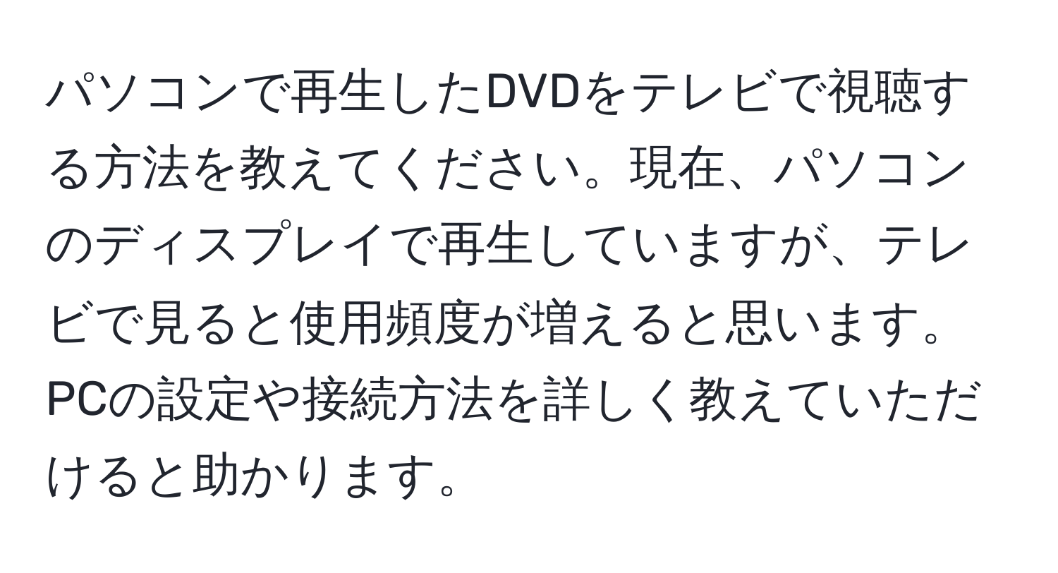 パソコンで再生したDVDをテレビで視聴する方法を教えてください。現在、パソコンのディスプレイで再生していますが、テレビで見ると使用頻度が増えると思います。PCの設定や接続方法を詳しく教えていただけると助かります。