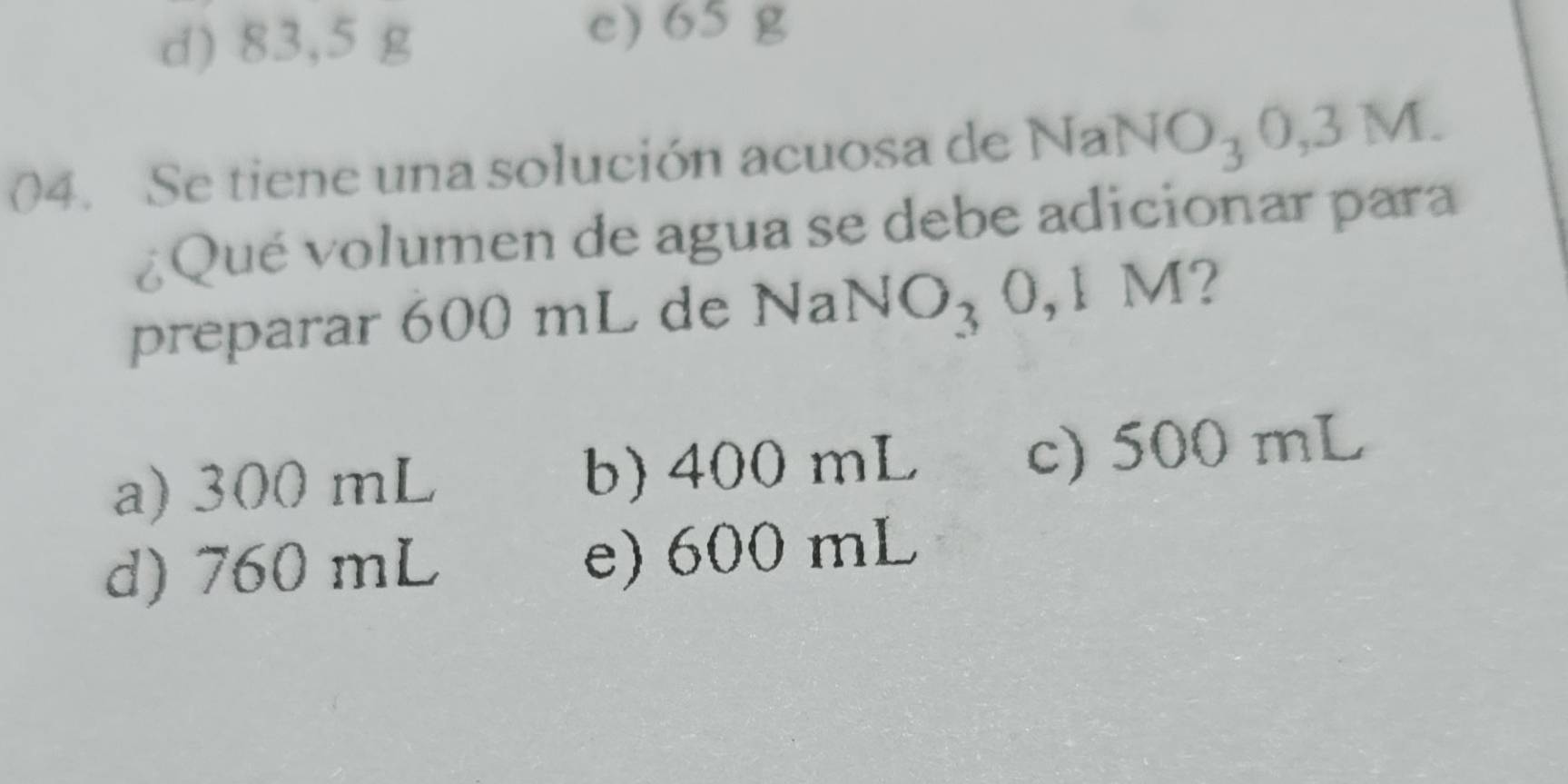 d) 83,5 g
e) 65 g
04. Se tiene una solución acuosa de NaNO_30,3M. 
¿Qué volumen de agua se debe adicionar para
preparar 600 mL de NaNO_30,1M 2
a) 300 mL b) 400 mL c) 500 mL
d) 760 mL e) 600 mL