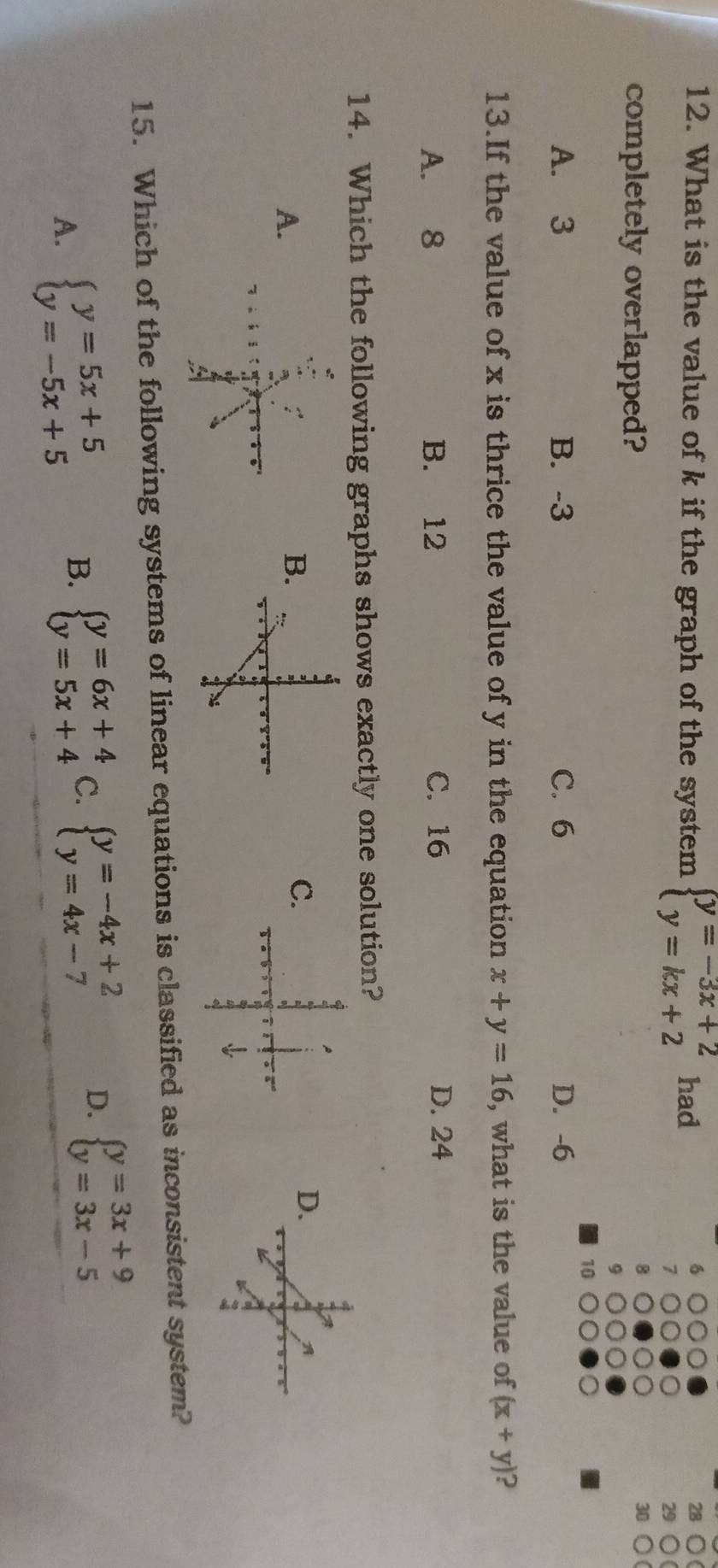 What is the value of k if the graph of the system beginarrayl y=-3x+2 y=kx+2endarray. had
28
29
completely overlapped?
30
10
A. 3 B. -3 C. 6 D. -6
13.If the value of x is thrice the value of y in the equation x+y=16 , what is the value of (x+y) ?
A. 8 B. 12 C. 16 D. 24
14. Which the following graphs shows exactly one solution?
D.
A.
C.
B.
A
1
15. Which of the following systems of linear equations is classified as inconsistent system?
A. beginarrayl y=5x+5 y=-5x+5endarray. B. beginarrayl y=6x+4 y=5x+4endarray. C. beginarrayl y=-4x+2 y=4x-7endarray. D. beginarrayl y=3x+9 y=3x-5endarray.