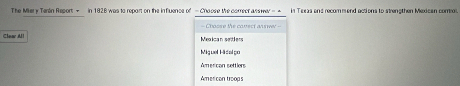 The Mier y Terán Report - in 1828 was to report on the influence of - Choose the correct answer - ▲ in Texas and recommend actions to strengthen Mexican control.
- Choose the correct answer -
Clear All Mexican settlers
Miguel Hidalgo
American settlers
American troops