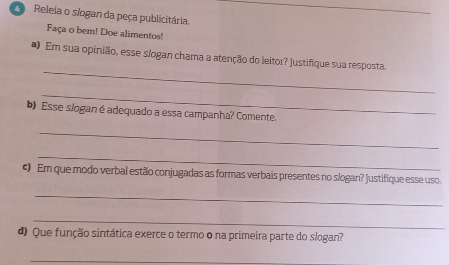 Releia o slogan da peça publicitária. 
Faça o bem! Doe alimentos! 
_ 
a) Em sua opinião, esse slogan chama a atenção do leitor? Justifique sua resposta. 
_ 
b) Esse slogan é adequado a essa campanha? Comente. 
_ 
_ 
c) Em que modo verbal estão conjugadas as formas verbais presentes no slogan? Justifique esse uso. 
_ 
_ 
d) Que função sintática exerce o termo o na primeira parte do slogan? 
_