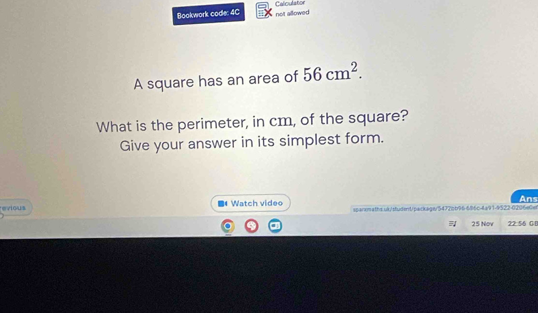 Calculator 
Bookwork code: 4C not allowed 
A square has an area of 56cm^2. 
What is the perimeter, in cm, of the square? 
Give your answer in its simplest form. 
revious Watch video 
Ans 
sparxmaths.uk/student/package/5472bb96-696c-4a91-9522-0206e0et 
25 Nov 22:56 GB