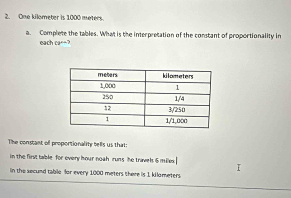 One kilometer is 1000 meters. 
a. Complete the tables. What is the interpretation of the constant of proportionality in 
each cac¬ 
The constant of proportionality tells us that: 
in the first table for every hour noah runs he travels 6 miles
in the secund table for every 1000 meters there is 1 kilometers