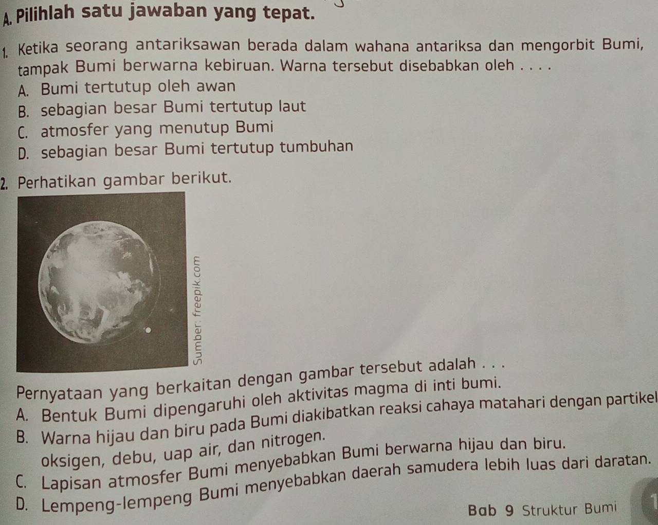 A Pilihlah satu jawaban yang tepat.
1. Ketika seorang antariksawan berada dalam wahana antariksa dan mengorbit Bumi,
tampak Bumi berwarna kebiruan. Warna tersebut disebabkan oleh . . . .
A. Bumi tertutup oleh awan
B. sebagian besar Bumi tertutup laut
C. atmosfer yang menutup Bumi
D. sebagian besar Bumi tertutup tumbuhan
2. Perhatikan gambar berikut.
Pernyataan yang berkaitan dengan gambar tersebut adalah . . .
A. Bentuk Bumi dipengaruhi oleh aktivitas magma di inti bumi.
B. Warna hijau dan biru pada Bumi diakibatkan reaksi cahaya matahari dengan partike
oksigen, debu, uap air, dan nitrogen.
C. Lapisan atmosfer Bumi menyebabkan Bumi berwarna hijau dan biru.
D. Lempeng-lempeng Bumi menyebabkan daerah samudera lebih luas dari daratan.
Bab 9 Struktur Bumi