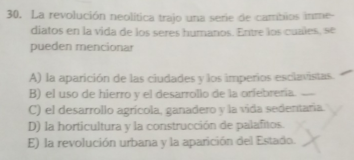 La revolución neolítica trajo una serie de cambios inme-
diatos en la vida de los seres humanos. Entre los cuales, se
pueden mencionar
A) la aparición de las ciudades y los imperios esclavistas.
B) el uso de hierro y el desarrollo de la orfebrería.
C) el desarrollo agrícola, ganadero y la vida sedentaria.
D) la horticultura y la construcción de palafitos.
E) la revolución urbana y la aparición del Estado.