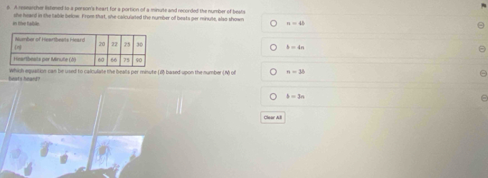 4
6. A researcher listened to a person's heart for a portion of a minute and recorded the number of beats
she heard in the table below. From that, she calculated the number of beats per minute, also shown
in the table n=4b
b=4n
Which equation can be used to calculate the beats per minute (6) based upon the number () of n=3b
beats heard?
b=3n
Clear All