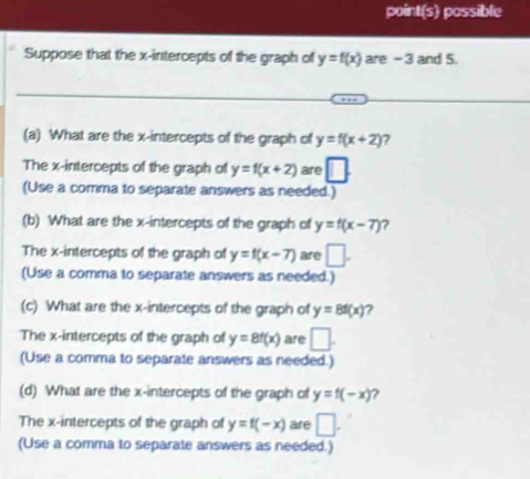 point(s) possible 
Suppose that the x-intercepts of the graph of y=f(x) are - 3 and 5. 
(a) What are the x-intercepts of the graph of y=f(x+2) 7 
The x-intercepts of the graph of y=f(x+2) are □. 
(Use a comma to separate answers as needed.) 
(b) What are the x-intercepts of the graph of y=f(x-7) 7 
The x-intercepts of the graph of y=f(x-7) are □. 
(Use a comma to separate answers as needed.) 
(c) What are the x-intercepts of the graph of y=8f(x)
The x-intercepts of the graph of y=8f(x) are □. 
(Use a comma to separate answers as needed.) 
(d) What are the x-intercepts of the graph of y=f(-x) ? 
The x-intercepts of the graph of y=f(-x) are □. 
(Use a comma to separate answers as needed.)