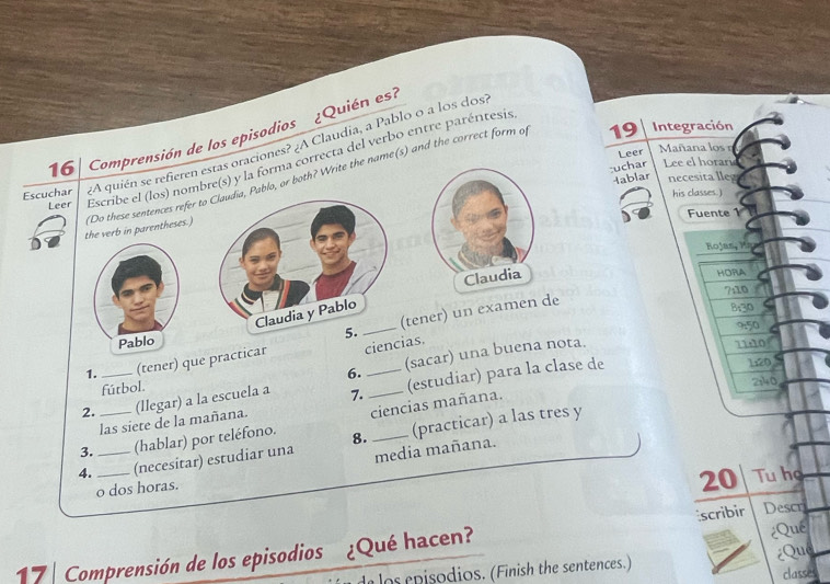 Integración 
16 Comprensión de los episodios ¿Quién es? 
Escuchar ¿A quién se refieren estas oraciones? ¿A Claudia, a Pablo o a los dos 
Leer Mañana los n 
Leer Escribe el (los) nombre(s) y la forma correcta del verbo entre paréntesis 
:uchar Lee el horari 
4ablar necesita lleg 
the verb in parentheses.) (Do these sentences refer toablo, or both? Write the name(s) and the correct form of 
his classes.) 
Fuente 1 
Koja P 
Claudia 
HORA 
7:10 
tener) un examen de 
B: 30
9:50
Pablo 
1. (tener) que practicar ciencias.
7110
6. 
2. _(llegar) a la escuela a 7.__ (sacar) una buena nota. 
fútbol. 
las siete de la mañana. (estudiar) para la clase de
1:20
2140, 
3. (hablar) por teléfono. ciencias mañana. 
4. ___(necesitar) estudiar una 8._ (practicar) a las tres y 
media mañana. 
o dos horas.
20 Tu he 
¿Qué 
17 Comprensión de los episodios ¿Qué hacen? scribir Descri 
d o s episodios. (Finish the sentences.) Qué 
classes