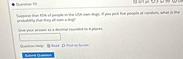 つ 3 2 9 
Suppose that 45% of people in the USA own dogs. If you pick five people at random, what is the 
probability that they all own a dog? 
Give your answer as a decimal rounded to 4 places. 
Question Help: Read ρ Post to forum 
Submit Question