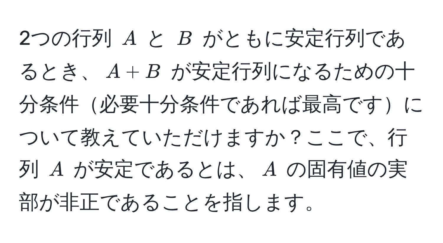 2つの行列 $A$ と $B$ がともに安定行列であるとき、$A + B$ が安定行列になるための十分条件必要十分条件であれば最高ですについて教えていただけますか？ここで、行列 $A$ が安定であるとは、$A$ の固有値の実部が非正であることを指します。