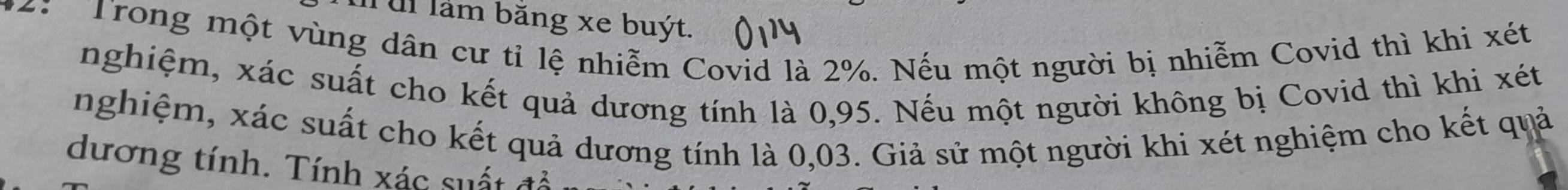 ul làm bằng xe buýt. 
2: Trong một vùng dân cư tỉ lệ nhiễm Covid là 2%. Nếu một người bị nhiễm Covid thì khi xét 
nghiệm, xác suất cho kết quả dương tính là 0,95. Nếu một người không bị Covid thì khi xét 
nghiệm, xác suất cho kết quả dương tính là 0,03. Giả sử một người khi xét nghiệm cho kết quả 
dương tính. Tính xác suất đổ