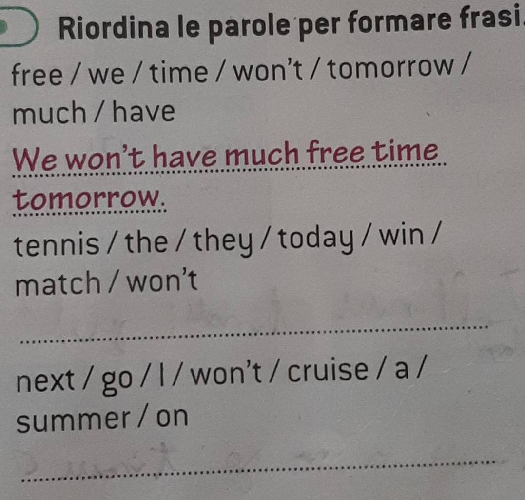 Riordina le parole per formare frasi. 
free / we / time / won't / tomorrow / 
much / have 
We won't have much free time 
tomorrow. 
tennis / the / they / today / win / 
match / won't 
_ 
next / go / l / won't / cruise / a / 
summer / on 
_