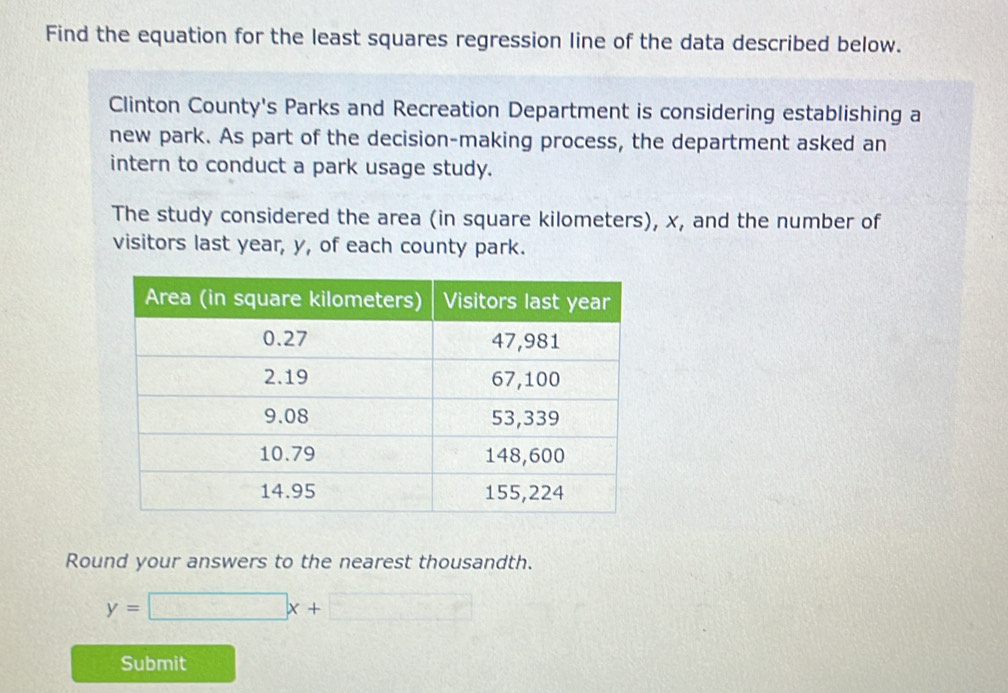 Find the equation for the least squares regression line of the data described below. 
Clinton County's Parks and Recreation Department is considering establishing a 
new park. As part of the decision-making process, the department asked an 
intern to conduct a park usage study. 
The study considered the area (in square kilometers), x, and the number of 
visitors last year, y, of each county park. 
Round your answers to the nearest thousandth.
y=□ x+□
Submit