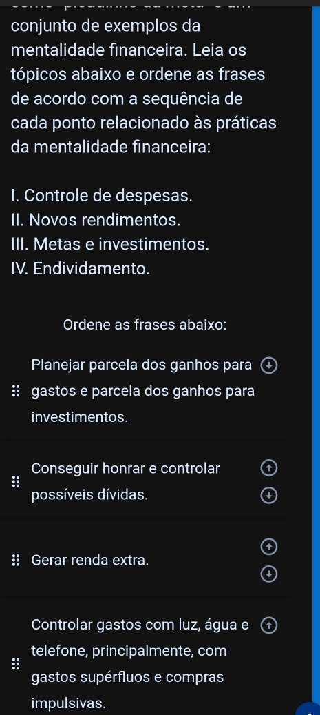 conjunto de exemplos da 
mentalidade financeira. Leia os 
tópicos abaixo e ordene as frases 
de acordo com a sequência de 
cada ponto relacionado às práticas 
da mentalidade financeira: 
I. Controle de despesas. 
II. Novos rendimentos. 
III. Metas e investimentos. 
IV. Endividamento. 
Ordene as frases abaixo: 
Planejar parcela dos ganhos para 
:: gastos e parcela dos ganhos para 
investimentos. 
Conseguir honrar e controlar 
: 
possíveis dívidas. 
:: Gerar renda extra. 
Controlar gastos com luz, água e 
telefone, principalmente, com 
: 
gastos supérfluos e compras 
impulsivas.